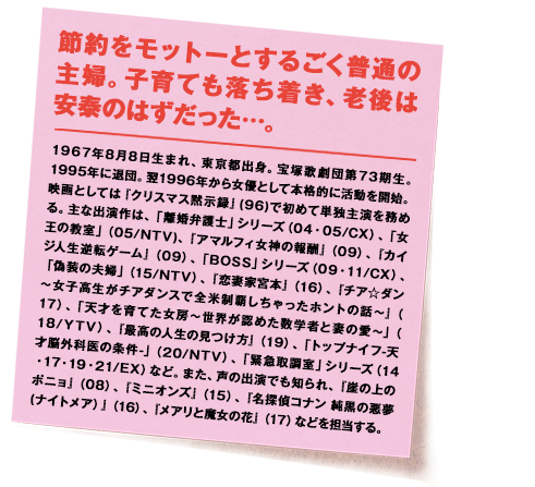 1967年8月8日生まれ、東京都出身。宝塚歌劇団第73期生。1995年に退団。翌1996年から女優として本格的に活動を開始。映画としては『クリスマス黙示録』(96)で初めて単独主演を務める。主な出演作は、「離婚弁護士」シリーズ（04・05/CX）、「女王の教室」（05/NTV)、『アマルフィ女神の報酬』（09）、『カイジ人生逆転ゲーム』（09）、「BOSS」シリーズ（09・11/CX）、「偽装の夫婦」（15/NTV）、『恋妻家宮本』（16）、『チア☆ダン～女子高生がチアダンスで全米制覇しちゃったホントの話～』（17）、「天才を育てた女房～世界が認めた数学者と妻の愛～」（18/YTV）、『最高の人生の見つけ方』（19）、「トップナイフ-天才脳外科医の条件-」（20/NTV）、「緊急取調室」シリーズ（14・17・19・21/EX）など。また、声の出演でも知られ、『崖の上のポニョ』（08）、『ミニオンズ』（15）、『名探偵コナン 純黒の悪夢(ナイトメア）』（16）、『メアリと魔女の花』（17）などを担当する。