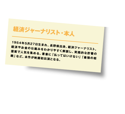 1954年5月27日生まれ、長野県出身。経済ジャーナリスト。経済やお金の仕組みをわかりやすく解説し、実践的な貯蓄の提案で人気を集める。著書に「払ってはいけない」「最強の相続」など。本作が映画初出演となる。