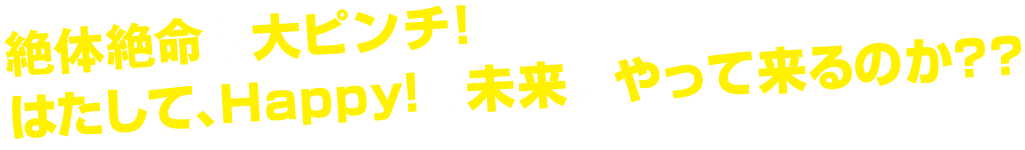 絶体絶命の大ピンチ!はたして、Happy!な未来はやって来るのか??
