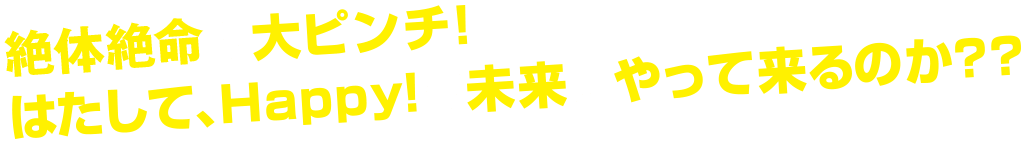 絶体絶命の大ピンチ！はたして、Happy!な未来はやって来るのか？？