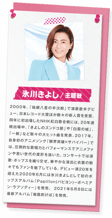 氷川きよし／主題歌　2000年、「箱根八里の半次郎」で演歌歌手デビュー。日本レコード大賞ほか数々の新人賞を受賞。同年に初出場したNHK紅白歌合戦には、20年連続出場中。「きよしのズンドコ節」や「白雲の城」、「一剣」など数々の大ヒット曲を発表。2017年、自身初のアニメソング「限界突破×サバイバー」では、圧倒的な歌唱力とパフォーマンスでアニメファンや若い世代の度肝を抜いた。コンサートでは演歌・ポップスを織り交ぜ、華やかな演出と衣裳の数々でもファンを魅了している。デビュー満20年を迎えた2020年6月には氷川きよしとして初のポップスアルバム「Papillon(パピヨン)－ボヘミアン・ラプソディ－」を発売。、2021年6月8日には最新アルバム「南風吹けば」を発売。