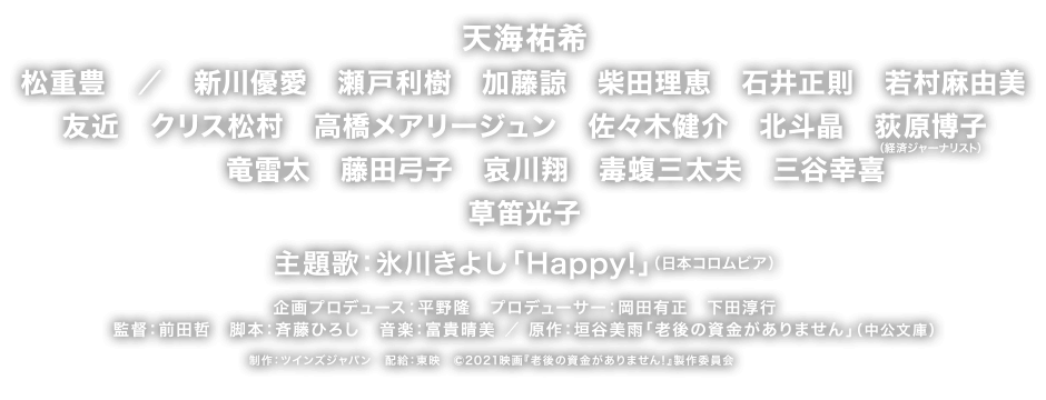 天海祐希　松重豊　／　新川優愛　瀬戸利樹　加藤諒　柴田理恵　石井正則　若村麻由美　友近　クリス松村　高橋メアリージュン　佐々木健介　北斗晶　荻原博子　竜雷太　藤田弓子　哀川翔　毒蝮三太夫　三谷幸喜　草笛光子 主題歌：氷川きよし「Happy!」（日本コロムビア） 企画プロデュース：平野隆　プロデューサー：岡田有正　下田淳行　監督：前田哲　脚本：斉藤ひろし　音楽：富貴晴美 ／ 原作：垣谷美雨「老後の資金がありません」（中公文庫）