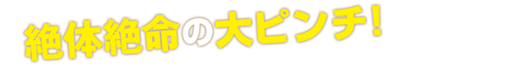 絶体絶命の大ピンチ！