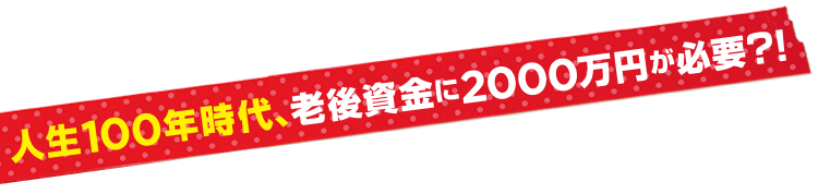 人生100年時代、老後資金に2000万円が必要？！