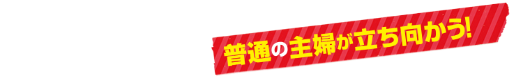 普通の主婦が立ち向かう！